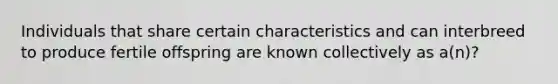 Individuals that share certain characteristics and can interbreed to produce fertile offspring are known collectively as a(n)?