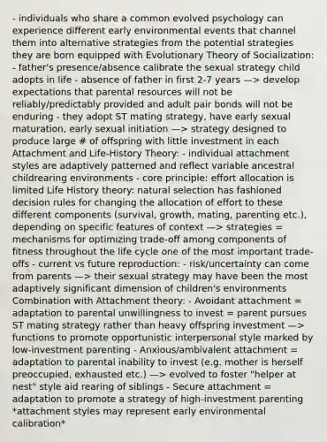 - individuals who share a common evolved psychology can experience different early environmental events that channel them into alternative strategies from the potential strategies they are born equipped with Evolutionary Theory of Socialization: - father's presence/absence calibrate the sexual strategy child adopts in life - absence of father in first 2-7 years —> develop expectations that parental resources will not be reliably/predictably provided and adult pair bonds will not be enduring - they adopt ST mating strategy, have early sexual maturation, early sexual initiation —> strategy designed to produce large # of offspring with little investment in each Attachment and Life-History Theory: - individual attachment styles are adaptively patterned and reflect variable ancestral childrearing environments - core principle: effort allocation is limited Life History theory: natural selection has fashioned decision rules for changing the allocation of effort to these different components (survival, growth, mating, parenting etc.), depending on specific features of context —> strategies = mechanisms for optimizing trade-off among components of fitness throughout the life cycle one of the most important trade-offs - current vs future reproduction: - risk/uncertainty can come from parents —> their sexual strategy may have been the most adaptively significant dimension of children's environments Combination with Attachment theory: - Avoidant attachment = adaptation to parental unwillingness to invest = parent pursues ST mating strategy rather than heavy offspring investment —> functions to promote opportunistic interpersonal style marked by low-investment parenting - Anxious/ambivalent attachment = adaptation to parental inability to invest (e.g. mother is herself preoccupied, exhausted etc.) —> evolved to foster "helper at nest" style aid rearing of siblings - Secure attachment = adaptation to promote a strategy of high-investment parenting *attachment styles may represent early environmental calibration*