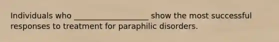 Individuals who ___________________ show the most successful responses to treatment for paraphilic disorders.