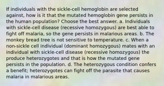 If individuals with the sickle-cell hemoglobin are selected against, how is it that the mutated hemoglobin gene persists in the human population? Choose the best answer. a. Individuals with sickle-cell disease (recessive homozygous) are best able to fight off malaria, so the gene persists in malarious areas. b. The monkey bread tree is not sensitive to temperature. c. When a non-sickle cell individual (dominant homozygous) mates with an individual with sickle-cell disease (recessive homozygous) the produce heterozygotes and that is how the mutated gene persists in the population. d. The heterozygous condition confers a benefit; heterozygotes can fight off the parasite that causes malaria in malarious areas.