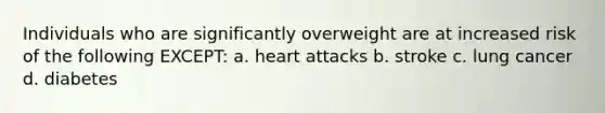 Individuals who are significantly overweight are at increased risk of the following EXCEPT: a. heart attacks b. stroke c. lung cancer d. diabetes