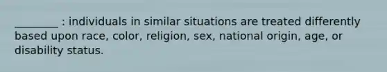 ________ : individuals in similar situations are treated differently based upon race, color, religion, sex, national origin, age, or disability status.