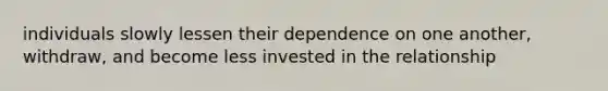 individuals slowly lessen their dependence on one another, withdraw, and become less invested in the relationship