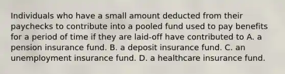 Individuals who have a small amount deducted from their paychecks to contribute into a pooled fund used to pay benefits for a period of time if they are laid-off have contributed to A. a pension insurance fund. B. a deposit insurance fund. C. an unemployment insurance fund. D. a healthcare insurance fund.