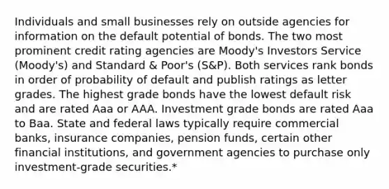 Individuals and small businesses rely on outside agencies for information on the default potential of bonds. The two most prominent credit rating agencies are Moody's Investors Service (Moody's) and Standard & Poor's (S&P). Both services rank bonds in order of probability of default and publish ratings as letter grades. The highest grade bonds have the lowest default risk and are rated Aaa or AAA. Investment grade bonds are rated Aaa to Baa. State and federal laws typically require commercial banks, insurance companies, pension funds, certain other financial institutions, and government agencies to purchase only investment-grade securities.*