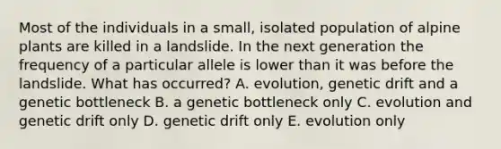 Most of the individuals in a small, isolated population of alpine plants are killed in a landslide. In the next generation the frequency of a particular allele is lower than it was before the landslide. What has occurred? A. evolution, genetic drift and a genetic bottleneck B. a genetic bottleneck only C. evolution and genetic drift only D. genetic drift only E. evolution only