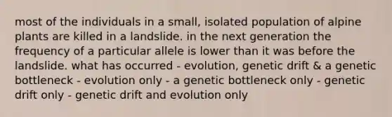 most of the individuals in a small, isolated population of alpine plants are killed in a landslide. in the next generation the frequency of a particular allele is lower than it was before the landslide. what has occurred - evolution, genetic drift & a genetic bottleneck - evolution only - a genetic bottleneck only - genetic drift only - genetic drift and evolution only