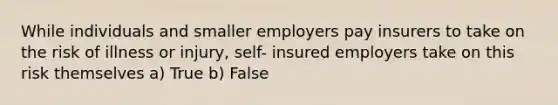 While individuals and smaller employers pay insurers to take on the risk of illness or injury, self- insured employers take on this risk themselves a) True b) False