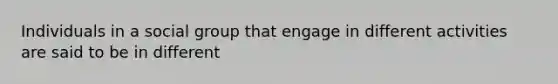 Individuals in a social group that engage in different activities are said to be in different