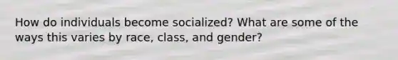 How do individuals become socialized? What are some of the ways this varies by race, class, and gender?