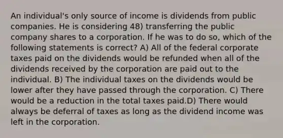 An individual's only source of income is dividends from public companies. He is considering 48) transferring the public company shares to a corporation. If he was to do so, which of the following statements is correct? A) All of the federal corporate taxes paid on the dividends would be refunded when all of the dividends received by the corporation are paid out to the individual. B) The individual taxes on the dividends would be lower after they have passed through the corporation. C) There would be a reduction in the total taxes paid.D) There would always be deferral of taxes as long as the dividend income was left in the corporation.