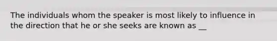 The individuals whom the speaker is most likely to influence in the direction that he or she seeks are known as __