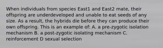 When individuals from species East1 and East2 mate, their offspring are underdeveloped and unable to eat seeds of any size. As a result, the hybrids die before they can produce their own offspring. This is an example of: A. a pre-zygotic isolation mechanism B. a post-zygotic isolating mechanism C. reinforcement D sexual selection