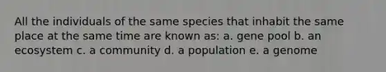 All the individuals of the same species that inhabit the same place at the same time are known as: a. gene pool b. an ecosystem c. a community d. a population e. a genome