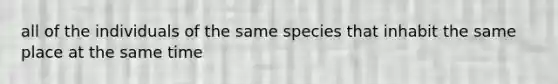 all of the individuals of the same species that inhabit the same place at the same time