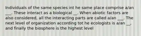 Individuals of the same species int he same place comprise a/an ___. These interact as a biological __. When abiotic factors are also considered, all the interacting parts are called a/an ___. The next level of organization according tot he ecologists is a/an __, and finally the biosphere is the highest level