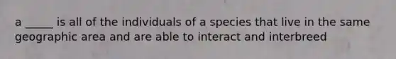 a _____ is all of the individuals of a species that live in the same geographic area and are able to interact and interbreed