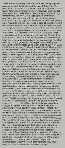 All the individuals of a species that live in the same geographic area and are able to interact and interbreed. Population The geographic area where a species or one of its populations can be found. Range The smallest number of individuals that would still allow a population to be able to persist or grow, ensuring long-term survival. Minimum Viable Population The maximum population size that a particular environment can support indefinitely. Carrying Capacity The number of individuals per unit area. Population Density The change in population size over time that takes into account the number of births and deaths as well as immigration and emigration numbers. Population Growth Rate The absence of population growth; occurs when birth rates equal death rates. Zero Population Growth The average number of children that would be born to a woman over her lifetime. Total Fertility Rate (TFR) A total fertility rate (TFR) that (if sustained) leads to each new generation being less populous than the older, previous one in a given area. Sub-Replacement Fertility The number of children under 5 years of age that die per every 1,000 live births in that year. Childhood Mortality Rate 1. Identify which of the following is a growth factor or a resistance factor with respect to the population growth of a species. overpopulation resistance factor predation resistance factor disease resistance factor drought resistance factor elimination of a predator growth factor increased food supply growth factor 2. Identify which of these problems occur if the population size and density are too low or too high. Inability to find mates Population size is too low Spread of disease increases Population size is too high Genetic diversity falls (inbreeding) Population size is too low Food supplies are insufficient Population size is too high Damage to the environment occurs from overuse of resources Population size is too high Increased chance of conflict with humans Population size is too high Normal courtship and mating behaviors do not occur Population size is too low Social behaviors break down with overcrowding. Population size is too high 3.Considering the long-term history of humans on Earth, which factor(s) has allowed us to increase the carrying capacity for humanity. All of these have increased the carrying capacity of humans on Earth. 4.Which of the following is NOT a reason the global growth rate surged as a result of the Industrial Revolution in the 1700s? improvements to the educational system 5.A good example of a demographic factor that influences population changes is ________. All of these factors influence population changes. 6.In general, the Total Fertility Rate (TFR) rises proportionally with a country's Gross Domestic Product. False 7.According to the CDC, the use of condoms alone as a measure for birth control is only 82% effective, but using a spermicide in addition to a condom, raises the effectiveness to approximately 95%. True 8.The world population today is approximately ______. 7,800,000,000 9.Develop, Describe, and Explain one strategy to control population growth in your home country. It is expected that you will provide sufficient description to clearly make a convincing case for your strategy. I believe that making the availability of contraception more common is extremely important. It should become accessible everywhere just like the video we watched where they offered condoms with everyone's Starbucks. I also believe that we need to get rid of the stigma around the topic of sex to do so. If other people are uncomfortable about the topic it does not mean they have to make other people uncomfortable about it as well.