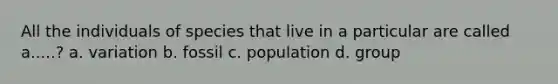 All the individuals of species that live in a particular are called a.....? a. variation b. fossil c. population d. group