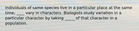 Individuals of same species live in a particular place at the same time; ____ vary in characters. Biologists study variation in a particular character by taking _____ of that character in a population.