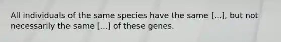 All individuals of the same species have the same [...], but not necessarily the same [...] of these genes.