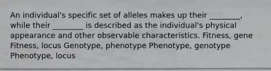 An individual's specific set of alleles makes up their ________, while their ________ is described as the individual's physical appearance and other observable characteristics. Fitness, gene Fitness, locus Genotype, phenotype Phenotype, genotype Phenotype, locus