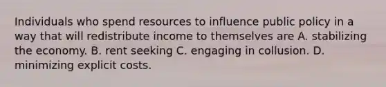 Individuals who spend resources to influence public policy in a way that will redistribute income to themselves are A. stabilizing the economy. B. rent seeking C. engaging in collusion. D. minimizing explicit costs.