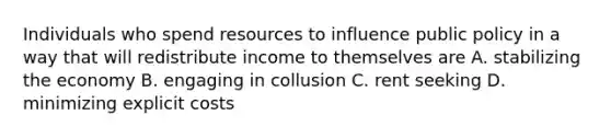 Individuals who spend resources to influence public policy in a way that will redistribute income to themselves are A. stabilizing the economy B. engaging in collusion C. rent seeking D. minimizing explicit costs