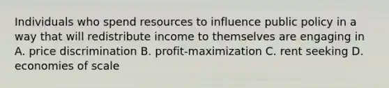 Individuals who spend resources to influence public policy in a way that will redistribute income to themselves are engaging in A. price discrimination B. profit-maximization C. rent seeking D. economies of scale