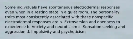 Some individuals have spontaneous electrodermal responses even when in a resting state in a quiet room. The personality traits most consistently associated with these nonspecific electrodermal responses are a. Extroversion and openness to experience b. Anxiety and neuroticism c. Sensation seeking and aggression d. Impulsivity and psychoticism