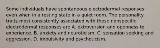 Some individuals have spontaneous electrodermal responses even when in a resting state in a quiet room. The personality traits most consistently associated with these nonspecific electrodermal responses are A. extroversion and openness to experience. B. anxiety and neuroticism. C. sensation seeking and aggression. D. impulsivity and psychoticism.