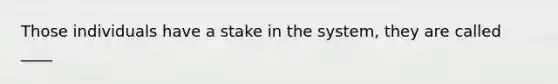 Those individuals have a stake in the system, they are called ____