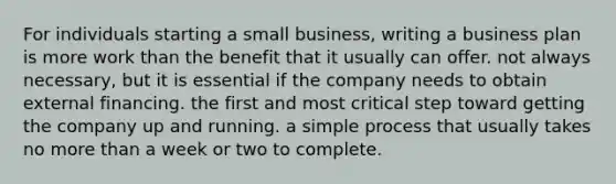 For individuals starting a small business, writing a business plan is more work than the benefit that it usually can offer. not always necessary, but it is essential if the company needs to obtain external financing. the first and most critical step toward getting the company up and running. a simple process that usually takes no more than a week or two to complete.