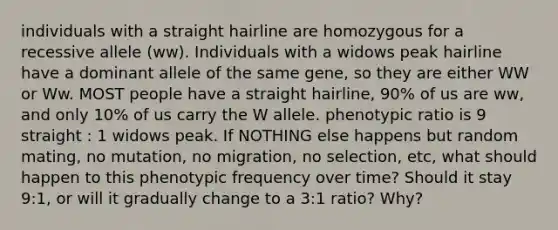 individuals with a straight hairline are homozygous for a recessive allele (ww). Individuals with a widows peak hairline have a dominant allele of the same gene, so they are either WW or Ww. MOST people have a straight hairline, 90% of us are ww, and only 10% of us carry the W allele. phenotypic ratio is 9 straight : 1 widows peak. If NOTHING else happens but random mating, no mutation, no migration, no selection, etc, what should happen to this phenotypic frequency over time? Should it stay 9:1, or will it gradually change to a 3:1 ratio? Why?