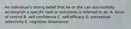 An individual's strong belief that he or she can successfully accomplish a specific task or outcomes is referred to as: A. locus of control B. self-confidence C. self-efficacy D. perceptual selectivity E. cognitive dissonance