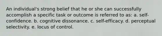 An individual's strong belief that he or she can successfully accomplish a specific task or outcome is referred to as: a. self-confidence. b. cognitive dissonance. c. self-efficacy. d. perceptual selectivity. e. locus of control.