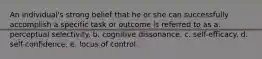 An individual's strong belief that he or she can successfully accomplish a specific task or outcome is referred to as a. perceptual selectivity. b. cognitive dissonance. c. self-efficacy. d. self-confidence. e. locus of control.