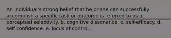 An individual's strong belief that he or she can successfully accomplish a specific task or outcome is referred to as a. perceptual selectivity. b. cognitive dissonance. c. self-efficacy. d. self-confidence. e. locus of control.