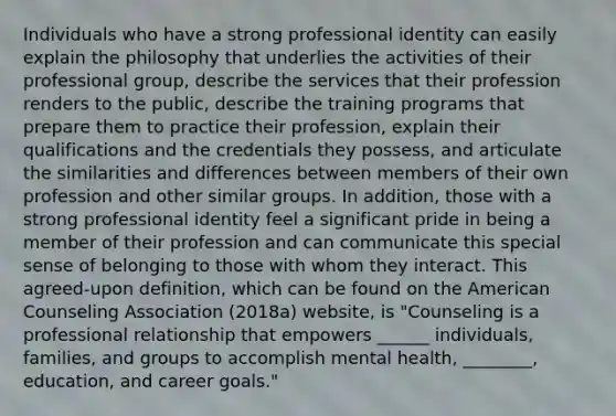 Individuals who have a strong professional identity can easily explain the philosophy that underlies the activities of their professional group, describe the services that their profession renders to the public, describe the training programs that prepare them to practice their profession, explain their qualifications and the credentials they possess, and articulate the similarities and differences between members of their own profession and other similar groups. In addition, those with a strong professional identity feel a significant pride in being a member of their profession and can communicate this special sense of belonging to those with whom they interact. This agreed-upon definition, which can be found on the American Counseling Association (2018a) website, is "Counseling is a professional relationship that empowers ______ individuals, families, and groups to accomplish mental health, ________, education, and career goals."