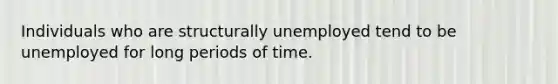 Individuals who are structurally unemployed tend to be unemployed for long periods of time.