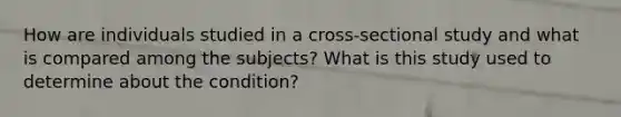 How are individuals studied in a cross-sectional study and what is compared among the subjects? What is this study used to determine about the condition?