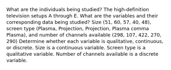 What are the individuals being​ studied? The​ high-definition television setups A through E. What are the variables and their corresponding data being​ studied? Size ​(51​, 60​, 57​, 40​, 48​), screen type ​(Plasma​, Projection​, Projection​, Plasma comma Plasma​), and number of channels available ​(298​, 107​, 422​, 270​, 290​) Determine whether each variable is​ qualitative, continuous, or discrete. Size is a continuous variable. Screen type is a qualitative variable. Number of channels available is a discrete variable.