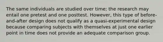 The same individuals are studied over time; the research may entail one pretest and one posttest. However, this type of before-and-after design does not qualify as a quasi-experimental design because comparing subjects with themselves at just one earlier point in time does not provide an adequate comparison group.