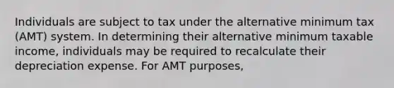 Individuals are subject to tax under the alternative minimum tax (AMT) system. In determining their alternative minimum taxable income, individuals may be required to recalculate their depreciation expense. For AMT purposes,