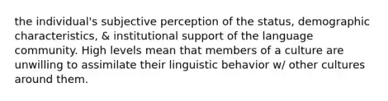 the individual's subjective perception of the status, demographic characteristics, & institutional support of the language community. High levels mean that members of a culture are unwilling to assimilate their linguistic behavior w/ other cultures around them.