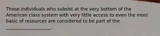 Those individuals who subsist at the very bottom of the American class system with very little access to even the most basic of resources are considered to be part of the ____________________.