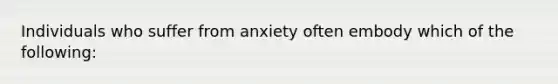 Individuals who suffer from anxiety often embody which of the following: