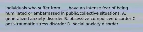 Individuals who suffer from ___ have an intense fear of being humiliated or embarrassed in public/collective situations. A. generalized anxiety disorder B. obsessive-compulsive disorder C. post-traumatic stress disorder D. social anxiety disorder