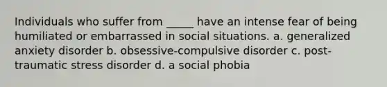 Individuals who suffer from _____ have an intense fear of being humiliated or embarrassed in social situations. a. generalized anxiety disorder b. obsessive-compulsive disorder c. post-traumatic stress disorder d. a social phobia