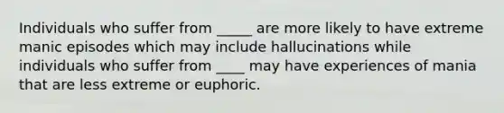 Individuals who suffer from _____ are more likely to have extreme manic episodes which may include hallucinations while individuals who suffer from ____ may have experiences of mania that are less extreme or euphoric.